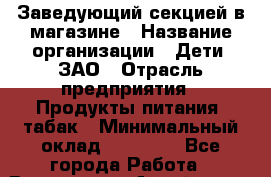 Заведующий секцией в магазине › Название организации ­ Дети, ЗАО › Отрасль предприятия ­ Продукты питания, табак › Минимальный оклад ­ 30 000 - Все города Работа » Вакансии   . Алтай респ.